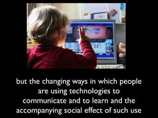but the changing ways in which people
are using technologies to
communicate and to learn and the
accompanying social effect of such use
 