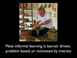 Most informal learning is learner driven, 
problem based, or motivated by interest 
 
