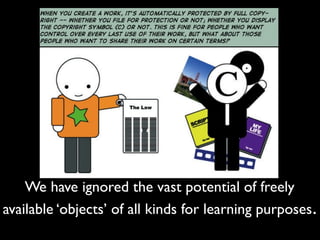 We have ignored the vast potential of freely 
available ‘objects’ of all kinds for learning purposes. 
 