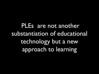 PLEs are not another 
substantiation of educational 
technology but a new 
approach to learning 
 