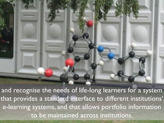 and recognise the needs of life-long learners for a system 
that provides a standard interface to different institutions’ 
e-learning systems, and that allows portfolio information 
to be maintained across institutions. 
 