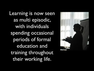 Learning is now seen 
as multi episodic, 
with individuals 
spending occasional 
periods of formal 
education and 
training throughout 
their working life. 
 