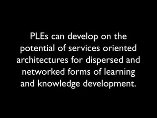 PLEs can develop on the 
potential of services oriented 
architectures for dispersed and 
networked forms of learning 
and knowledge development. 
 