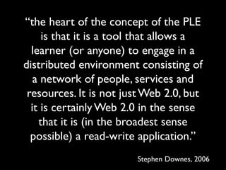 “the heart of the concept of the PLE 
is that it is a tool that allows a 
learner (or anyone) to engage in a 
distributed environment consisting of 
a network of people, services and 
resources. It is not just Web 2.0, but 
it is certainly Web 2.0 in the sense 
that it is (in the broadest sense 
possible) a read-write application.” 
Stephen Downes, 2006 
 