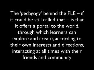 The ‘pedagogy’ behind the PLE – if 
it could be still called that – is that 
it offers a portal to the world, 
through which learners can 
explore and create, according to 
their own interests and directions, 
interacting at all times with their 
friends and community 
 
