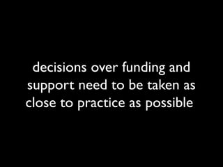 decisions over funding and 
support need to be taken as 
close to practice as possible 
 