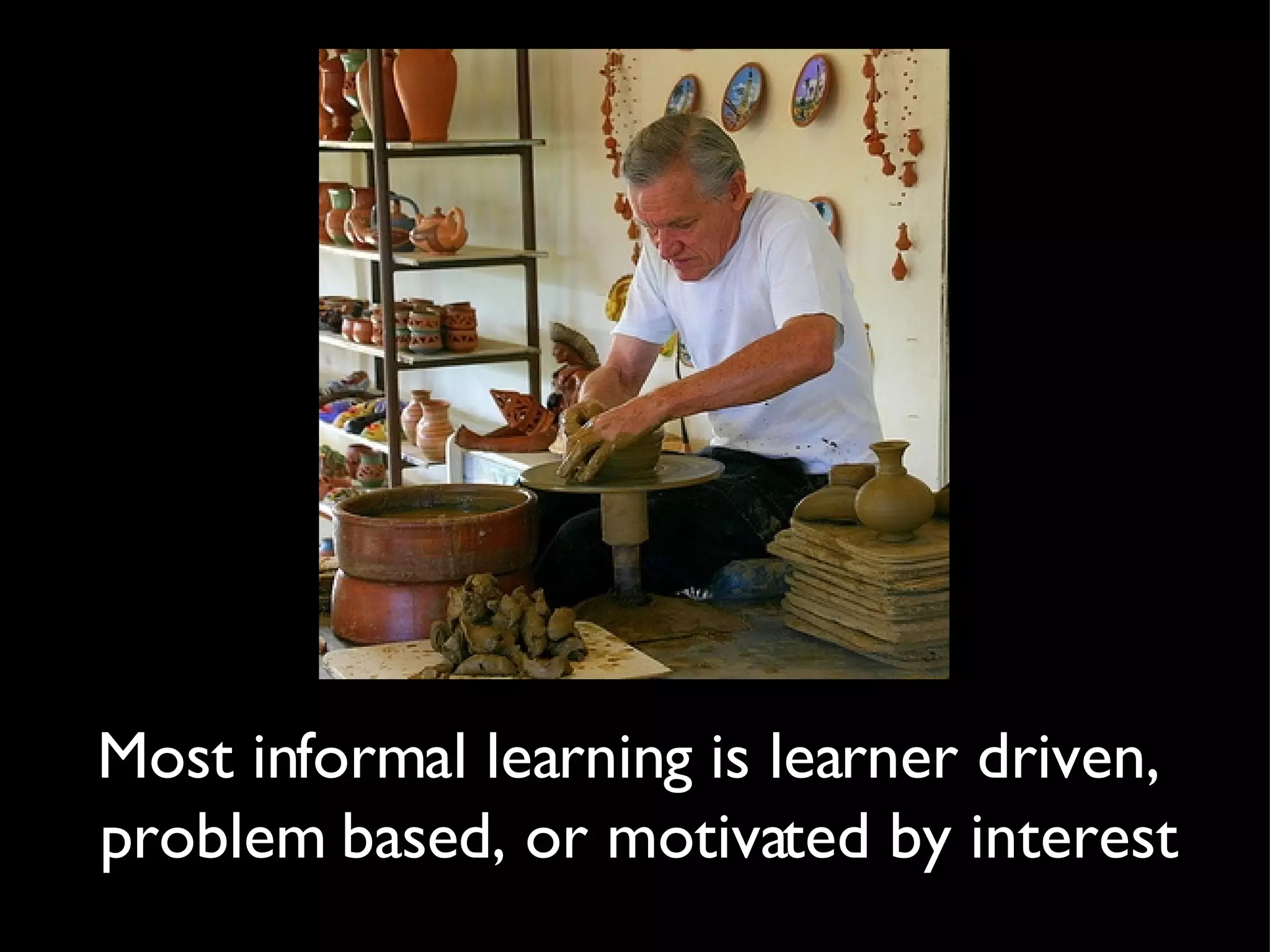 Most informal learning is learner driven,  problem based, or motivated by interest 