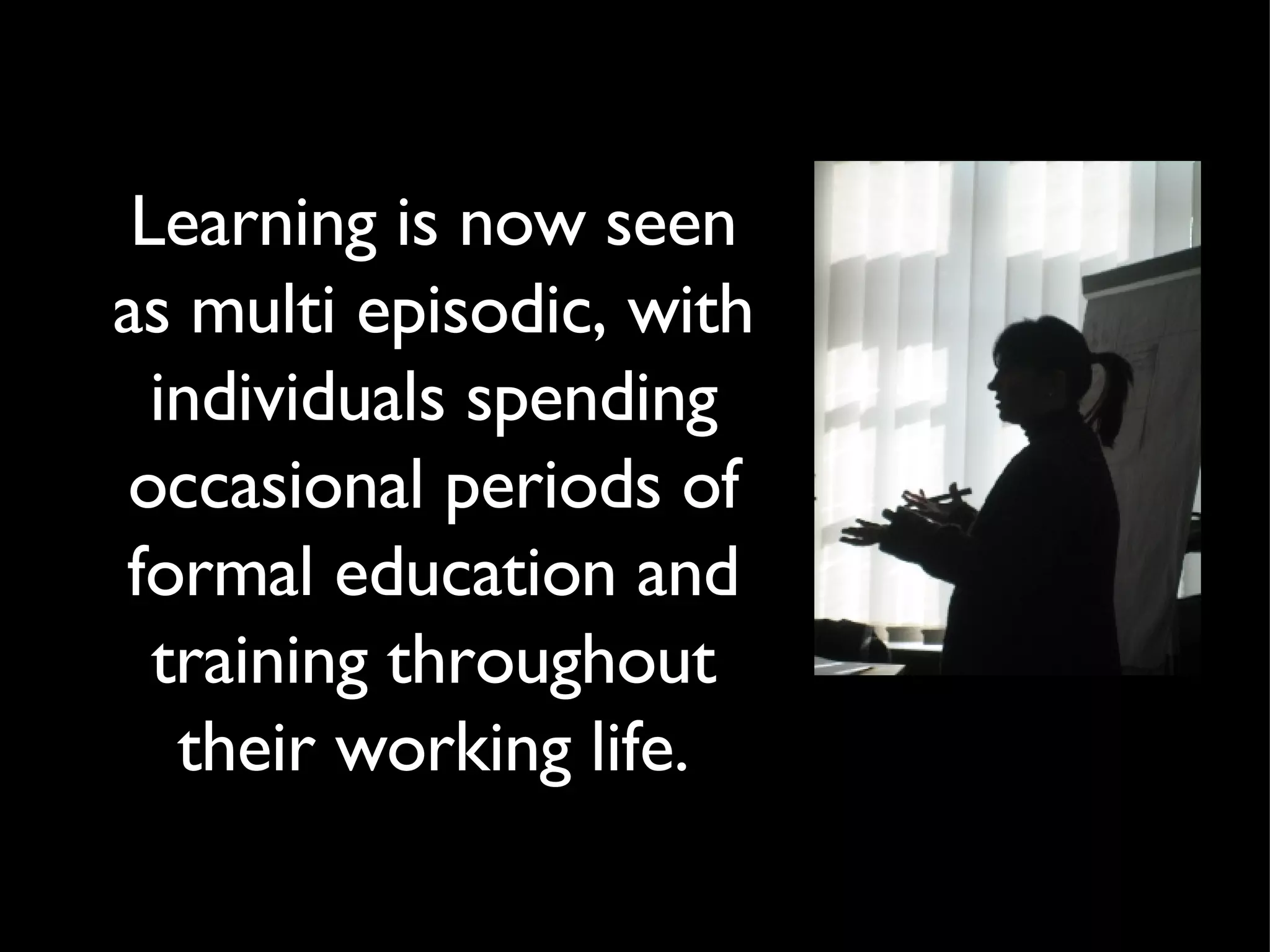 Learning is now seen as multi episodic, with individuals spending occasional periods of formal education and training throughout their working life. 