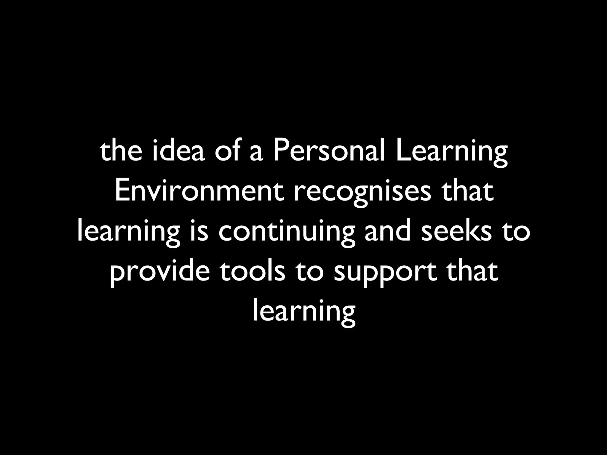 the idea of a Personal Learning Environment recognises that learning is continuing and seeks to provide tools to support that learning 