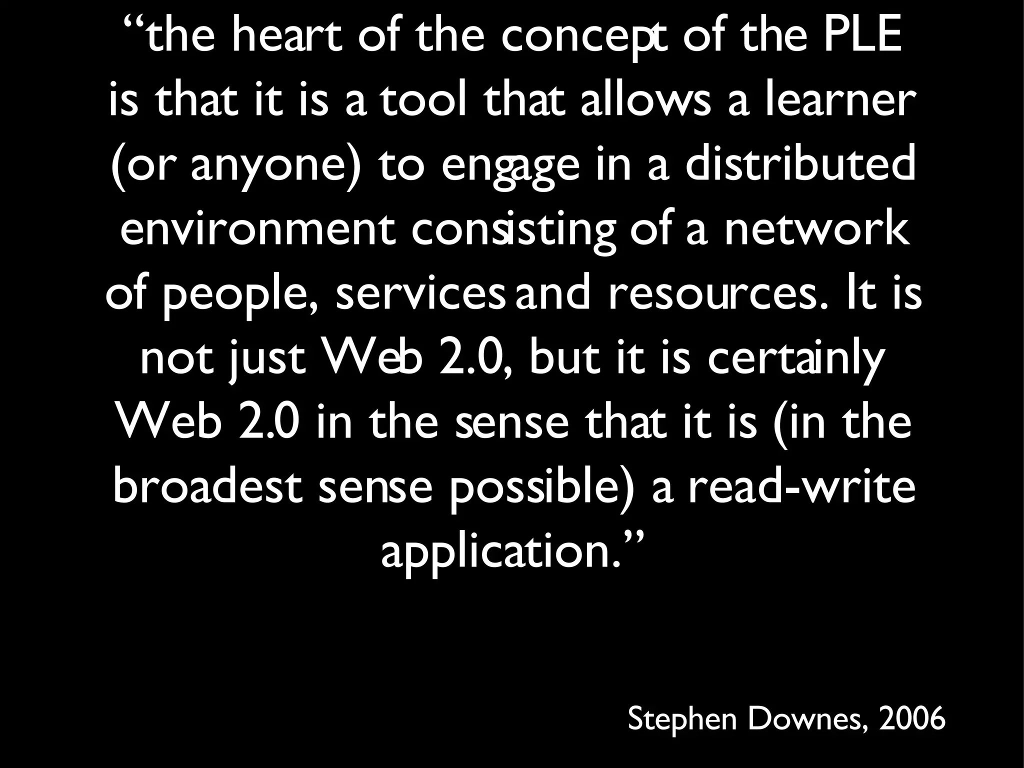 “ the heart of the concept of the PLE is that it is a tool that allows a learner (or anyone) to engage in a distributed environment consisting of a network of people, services and resources. It is not just Web 2.0, but it is certainly Web 2.0 in the sense that it is (in the broadest sense possible) a read-write application.” Stephen Downes, 2006 