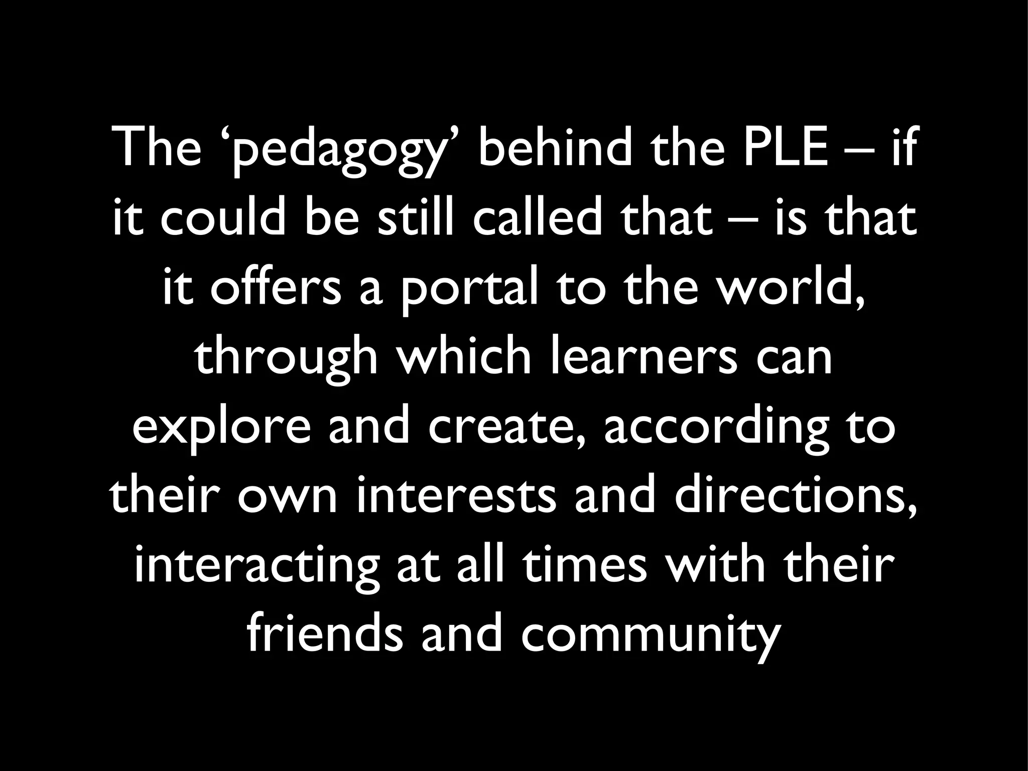 The ‘pedagogy’ behind the PLE – if it could be still called that – is that it offers a portal to the world, through which learners can explore and create, according to their own interests and directions, interacting at all times with their friends and community 