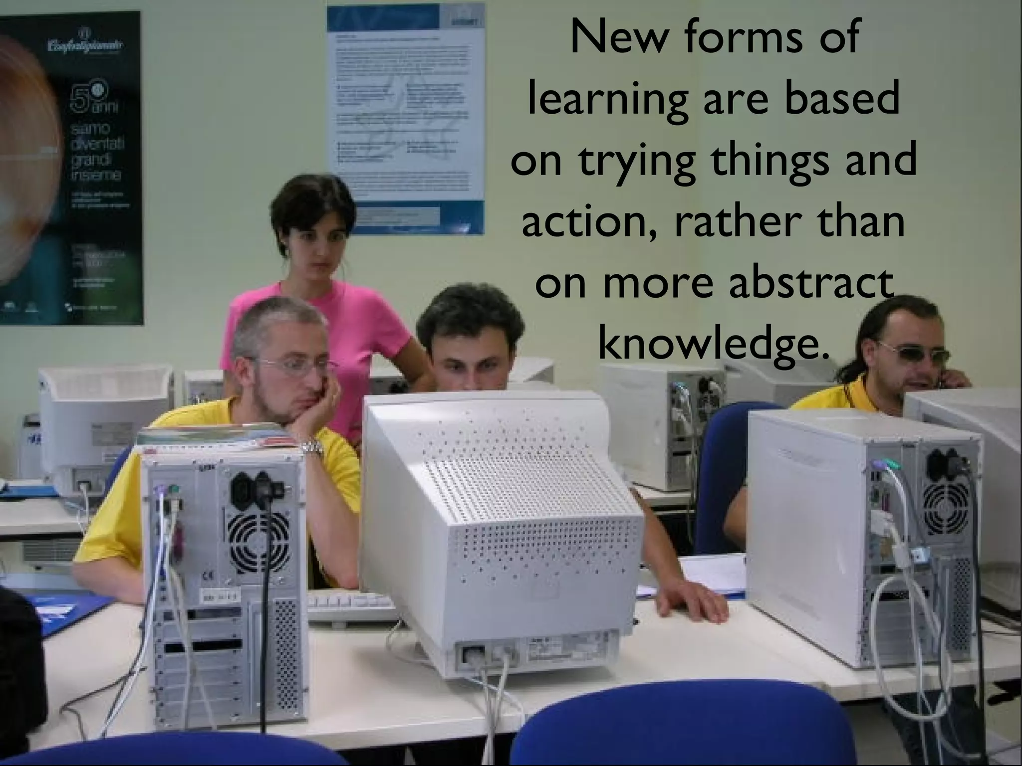 New forms of learning are based on trying things and action, rather than on more abstract knowledge. 
