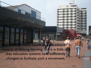 And although most countries have adopted a rhetoric of lifelong learning, there is little sign that education systems have sufficiently changed to facilitate such a movement. 