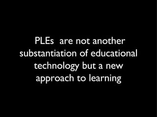 PLEs  are not another substantiation of educational technology but a new approach to learning 