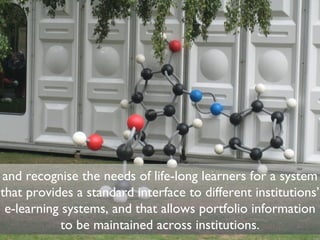 and recognise the needs of life-long learners for a system that provides a standard interface to different institutions’ e-learning systems, and that allows portfolio information to be maintained across institutions. 