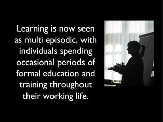 Learning is now seen as multi episodic, with individuals spending occasional periods of formal education and training throughout their working life. 