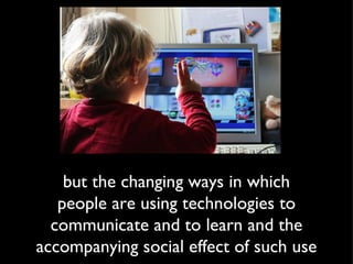 but the changing ways in which people are using technologies to communicate and to learn and the accompanying social effect of such use 