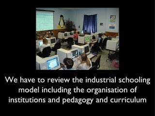 We have to review the industrial schooling model including the organisation of institutions and pedagogy and curriculum 