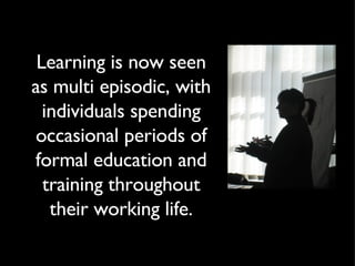 Learning is now seen as multi episodic, with individuals spending occasional periods of formal education and training thro...