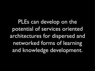 PLEs can develop on the potential of services oriented architectures for dispersed and networked forms of learning and kno...