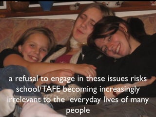 a refusal to engage in these issues risks
   school/TAFE becoming increasingly
irrelevant to the everyday lives of many
                  people
 