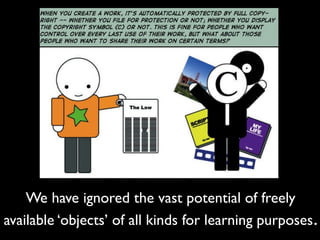 We have ignored the vast potential of freely
available ‘objects’ of all kinds for learning purposes .
 