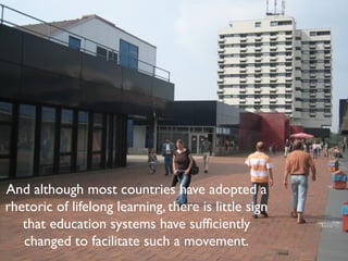 And although most countries have adopted a
rhetoric of lifelong learning, there is little sign
   that education systems have sufficiently
   changed to facilitate such a movement.
 