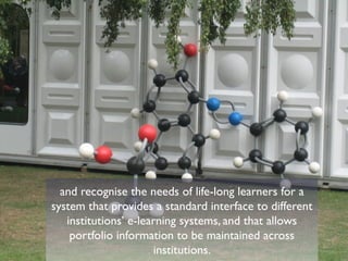 and recognise the needs of life-long learners for a
system that provides a standard interface to different
   institutions’ e-learning systems, and that allows
    portfolio information to be maintained across
                      institutions.
 