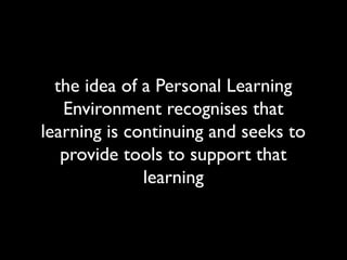 the idea of a Personal Learning
   Environment recognises that
learning is continuing and seeks to
   provide tools to support that
              learning
 
