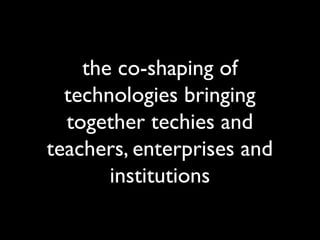 the co-shaping of
  technologies bringing
  together techies and
teachers, enterprises and
       institutions
 