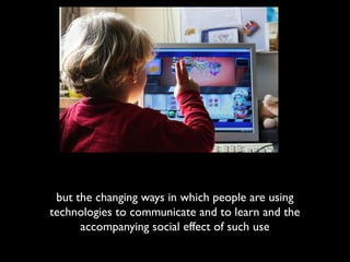 but the changing ways in which people are using
technologies to communicate and to learn and the
      accompanying social effect of such use
 