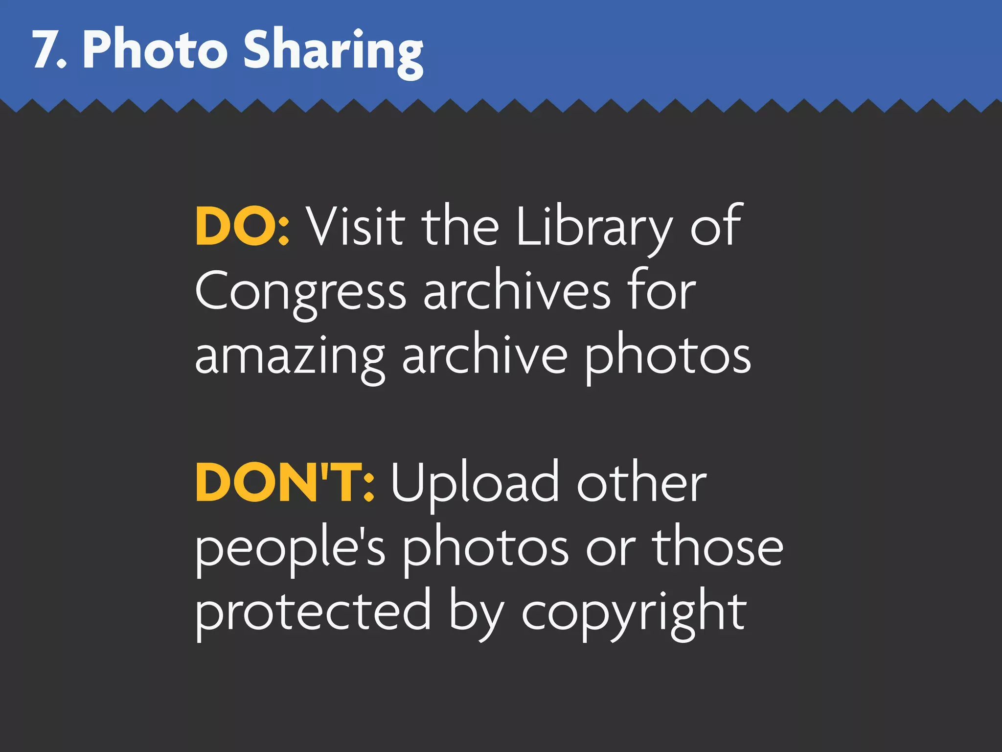 7. Photo Sharing


      DO: Visit the Library of
      Congress archives for
      amazing archive photos

      DON'T: Upload other
      people's photos or those
      protected by copyright
 