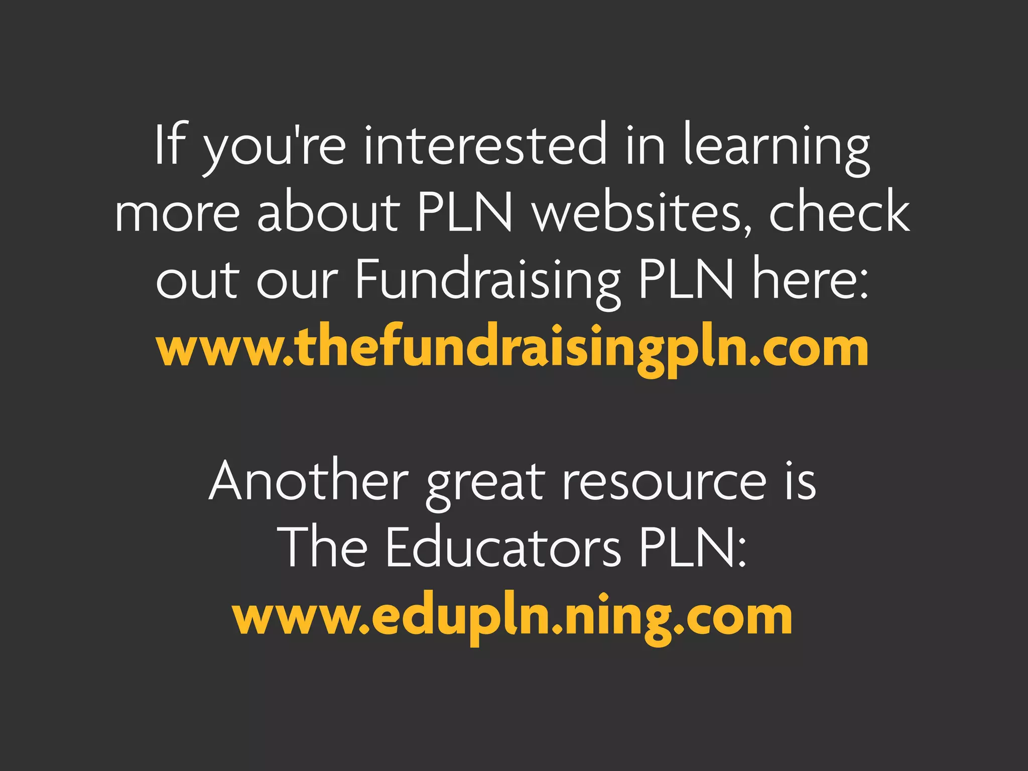 If you're interested in learning
more about PLN websites, check
 out our Fundraising PLN here:
 www.thefundraisingpln.com

   Another great resource is
     The Educators PLN:
    www.edupln.ning.com
 