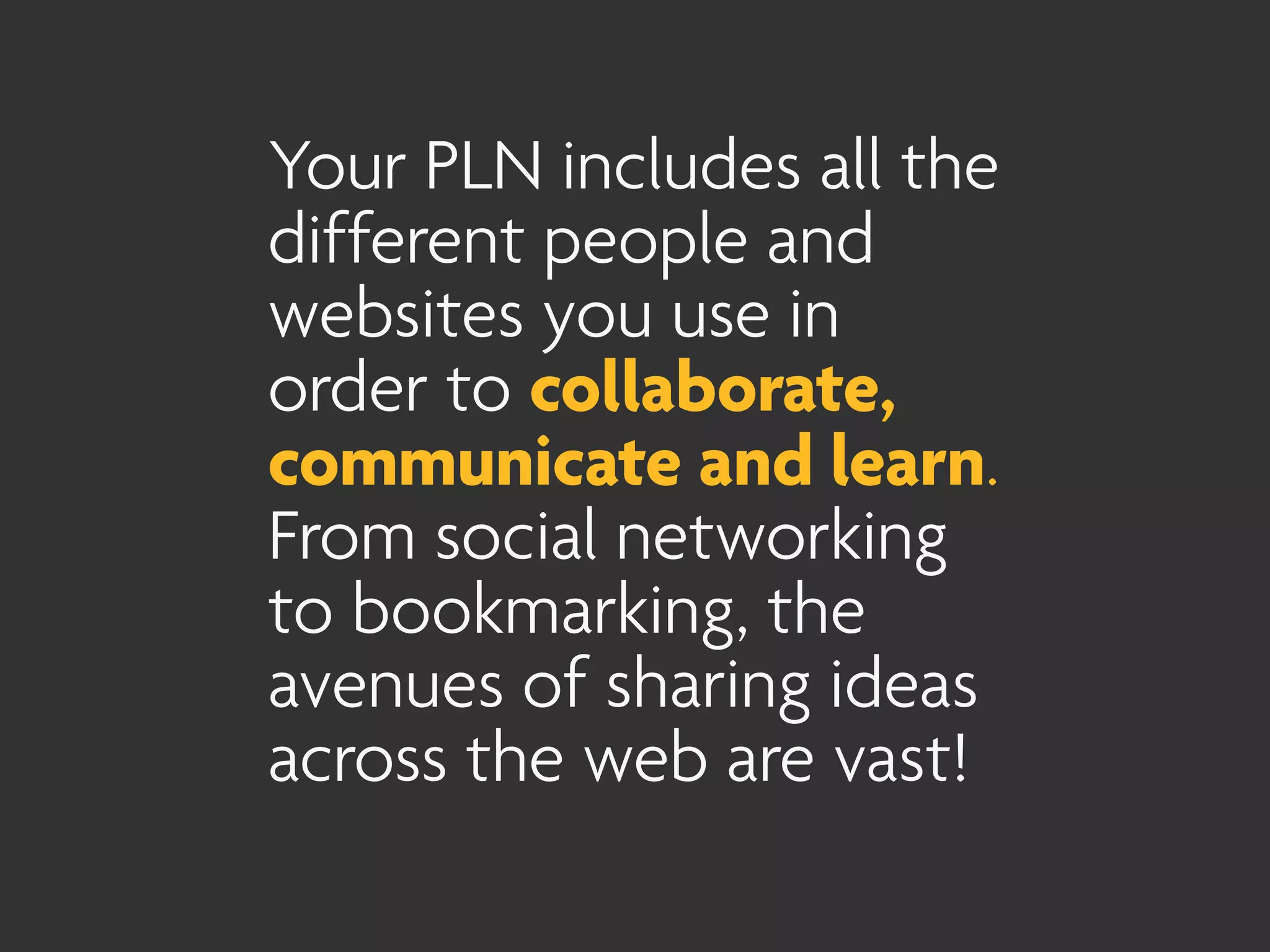 Your PLN includes all the
different people and
websites you use in
order to collaborate,
communicate and learn.
From social networking
to bookmarking, the
avenues of sharing ideas
across the web are vast!
 