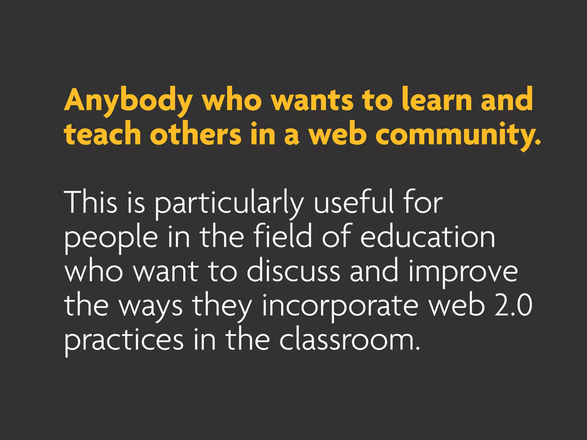 Anybody who wants to learn and
teach others in a web community.

This is particularly useful for
people in the field of education
who want to discuss and improve
the ways they incorporate web 2.0
practices in the classroom.
 