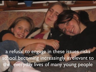 a refusal to engage in these issues risks
school becoming increasingly irrelevant to
 the everyday lives of many young people
 