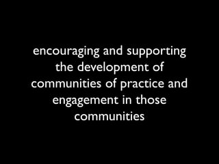encouraging and supporting
   the development of
communities of practice and
   engagement in those
      communities
 