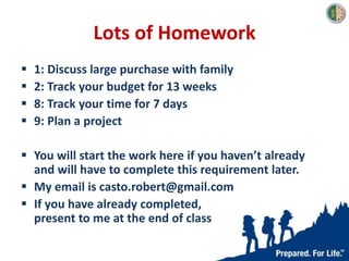 Lots of Homework
 1: Discuss large purchase with family
 2: Track your budget for 13 weeks
 8: Track your time for 7 days
 9: Plan a project
 You will start the work here if you haven’t already
and will have to complete this requirement later.
 My email is casto.robert@gmail.com
 If you have already completed,
present to me at the end of class
 