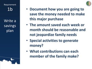 • Document how you are going to
save the money needed to make
this major purchase
• The amount saved each week or
month should be reasonable and
not jeopardize family needs
• Special activities to generate
money?
• What contributions can each
member of the family make?
Requirement
1b
Write a
savings
plan
 