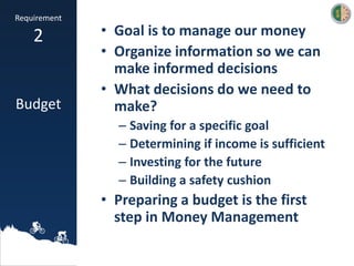 • Goal is to manage our money
• Organize information so we can
make informed decisions
• What decisions do we need to
make?
– Saving for a specific goal
– Determining if income is sufficient
– Investing for the future
– Building a safety cushion
• Preparing a budget is the first
step in Money Management
Requirement
2
Budget
 