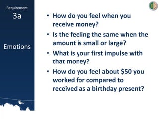 • How do you feel when you
receive money?
• Is the feeling the same when the
amount is small or large?
• What is your first impulse with
that money?
• How do you feel about $50 you
worked for compared to
received as a birthday present?
Requirement
3a
Emotions
 