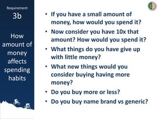 • If you have a small amount of
money, how would you spend it?
• Now consider you have 10x that
amount? How would you spend it?
• What things do you have give up
with little money?
• What new things would you
consider buying having more
money?
• Do you buy more or less?
• Do you buy name brand vs generic?
Requirement
3b
How
amount of
money
affects
spending
habits
 