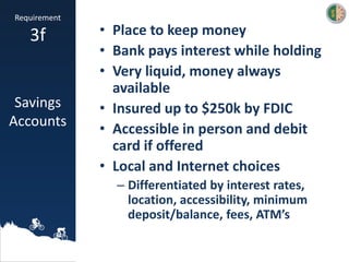 • Place to keep money
• Bank pays interest while holding
• Very liquid, money always
available
• Insured up to $250k by FDIC
• Accessible in person and debit
card if offered
• Local and Internet choices
– Differentiated by interest rates,
location, accessibility, minimum
deposit/balance, fees, ATM’s
Requirement
3f
Savings
Accounts
 