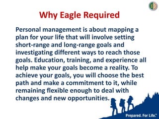 Why Eagle Required
Personal management is about mapping a
plan for your life that will involve setting
short-range and long-range goals and
investigating different ways to reach those
goals. Education, training, and experience all
help make your goals become a reality. To
achieve your goals, you will choose the best
path and make a commitment to it, while
remaining flexible enough to deal with
changes and new opportunities.
 