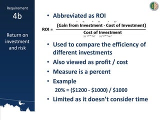 • Abbreviated as ROI
• Used to compare the efficiency of
different investments
• Also viewed as profit / cost
• Measure is a percent
• Example
20% = ($1200 - $1000) / $1000
• Limited as it doesn’t consider time
Requirement
4b
Return on
investment
and risk
 