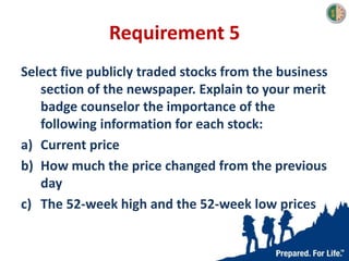 Requirement 5
Select five publicly traded stocks from the business
section of the newspaper. Explain to your merit
badge counselor the importance of the
following information for each stock:
a) Current price
b) How much the price changed from the previous
day
c) The 52-week high and the 52-week low prices
 