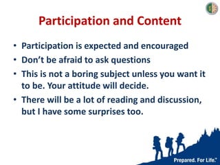 Participation and Content
• Participation is expected and encouraged
• Don’t be afraid to ask questions
• This is not a boring subject unless you want it
to be. Your attitude will decide.
• There will be a lot of reading and discussion,
but I have some surprises too.
 