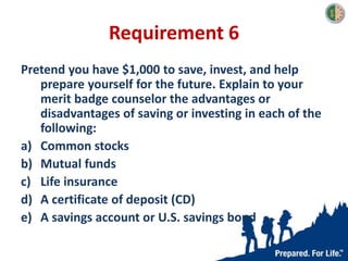 Requirement 6
Pretend you have $1,000 to save, invest, and help
prepare yourself for the future. Explain to your
merit badge counselor the advantages or
disadvantages of saving or investing in each of the
following:
a) Common stocks
b) Mutual funds
c) Life insurance
d) A certificate of deposit (CD)
e) A savings account or U.S. savings bond
 