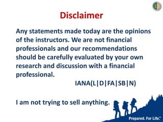 Disclaimer
Any statements made today are the opinions
of the instructors. We are not financial
professionals and our recommendations
should be carefully evaluated by your own
research and discussion with a financial
professional.
IANA(L|D|FA|SB|N)
I am not trying to sell anything.
 