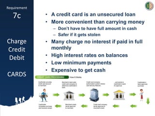 Requirement
7c
Charge
Credit
Debit
CARDS
• A credit card is an unsecured loan
• More convenient than carrying money
– Don’t have to have full amount in cash
– Safer if it gets stolen
• Many charge no interest if paid in full
monthly
• High interest rates on balances
• Low minimum payments
• Expensive to get cash
 